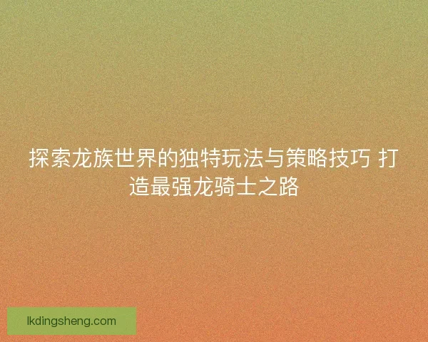 探索龙族世界的独特玩法与策略技巧 打造最强龙骑士之路