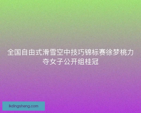 全国自由式滑雪空中技巧锦标赛徐梦桃力夺女子公开组桂冠
