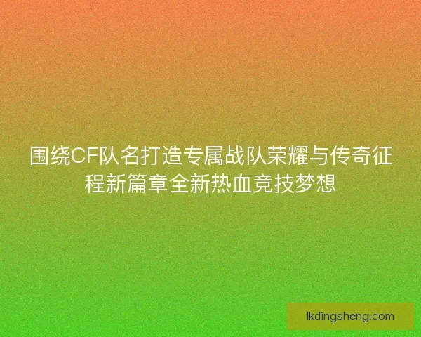 围绕CF队名打造专属战队荣耀与传奇征程新篇章全新热血竞技梦想