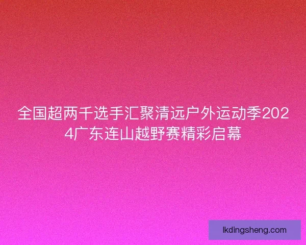 全国超两千选手汇聚清远户外运动季2024广东连山越野赛精彩启幕