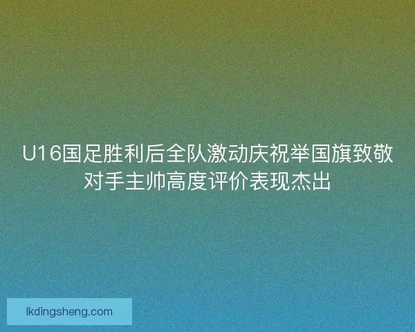 U16国足胜利后全队激动庆祝举国旗致敬对手主帅高度评价表现杰出