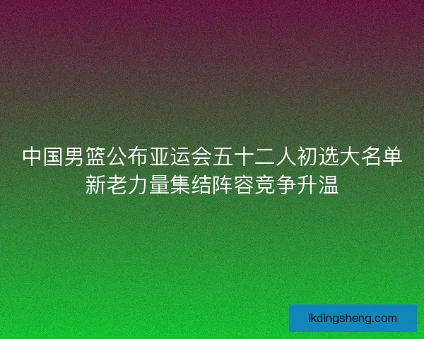 中国男篮公布亚运会五十二人初选大名单新老力量集结阵容竞争升温