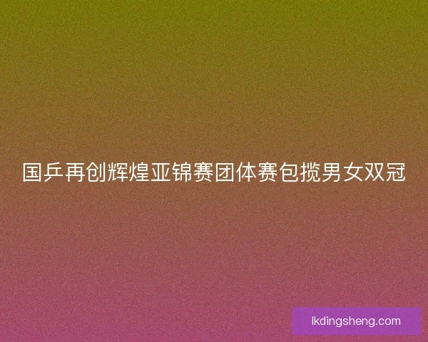 国乒再创辉煌亚锦赛团体赛包揽男女双冠