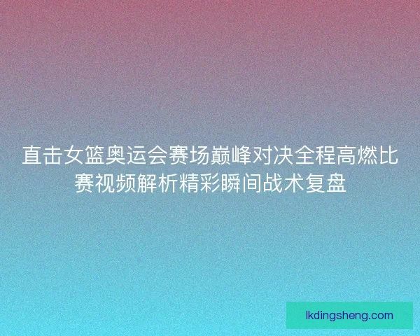 直击女篮奥运会赛场巅峰对决全程高燃比赛视频解析精彩瞬间战术复盘
